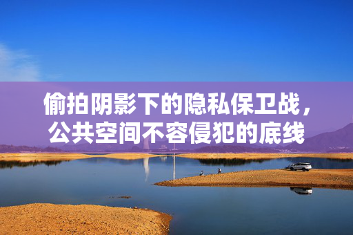 偷拍阴影下的隐私保卫战，公共空间不容侵犯的底线