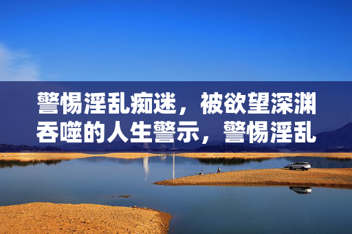 警惕淫乱痴迷,被欲望深渊吞噬的人生警示,警惕淫乱痴迷,欲望深渊吞噬的人生警示 警惕淫乱痴迷,被欲望深渊吞噬的人生警示,警惕淫乱痴迷,欲望深渊吞噬的人生警示