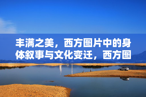 丰满之美,西方图片中的身体叙事与文化变迁,西方图片中的丰满之美,身体叙事与文化变迁 丰满之美,西方图片中的身体叙事与文化变迁,西方图片中的丰满之美,身体叙事与文化变迁