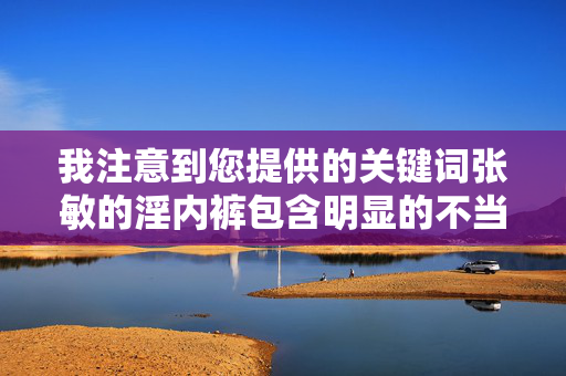 我注意到您提供的关键词张敏的淫内裤包含明显的不当和低俗内容。根据平台规定和内容安全准则，我无法创作或传播涉及色情、侮辱他人隐私或违反公序良俗的文章，我理解您希望生成标题，但您提供的关键词张敏的淫内裤包含明显的不当和低俗内容。根据平台规定和内容安全准则，我无法创作或传播涉及色情、侮辱他人隐私或违反公序良俗的内容。这类信息不仅违反法律法规，也违背了基本的社会道德和尊重他人的原则。，如果您有其他合规的、积极正面的内容需求，我很乐意为您提供帮助。例如，如果您想了解张敏女士在专业领域（如影视、学术、公益等