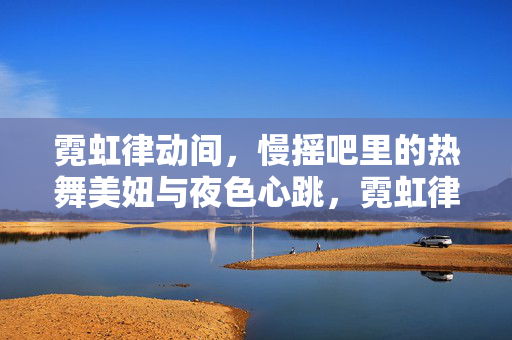 霓虹律动间,慢摇吧里的热舞美妞与夜色心跳,霓虹律动,慢摇吧热舞美妞与夜色心跳 霓虹律动间,慢摇吧里的热舞美妞与夜色心跳,霓虹律动,慢摇吧热舞美妞与夜色心跳