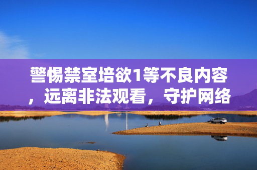 警惕禁室培欲1等不良内容,远离非法观看,守护网络健康 警惕禁室培欲1等不良内容,远离非法观看,守护网络健康