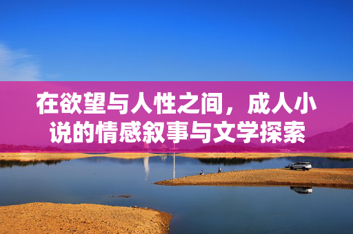 在欲望与人性之间,成人小说的情感叙事与文学探索 在欲望与人性之间,成人小说的情感叙事与文学探索