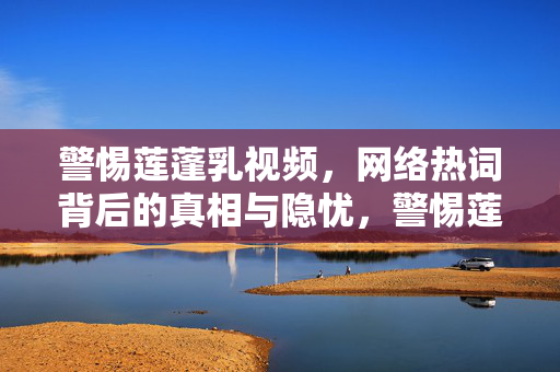 警惕莲蓬乳视频,网络热词背后的真相与隐忧,警惕莲蓬乳视频,网络热词背后的真相与隐忧 警惕莲蓬乳视频,网络热词背后的真相与隐忧,警惕莲蓬乳视频,网络热词背后的真相与隐忧