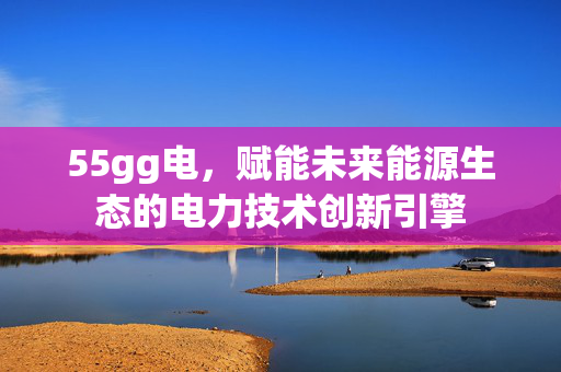 55gg电,赋能未来能源生态的电力技术创新引擎 55gg电,赋能未来能源生态的电力技术创新引擎