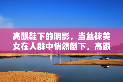 高跟鞋下的阴影，当丝袜美女在人群中悄然倒下，高跟鞋阴影下，丝袜美女人群中悄然倒下
