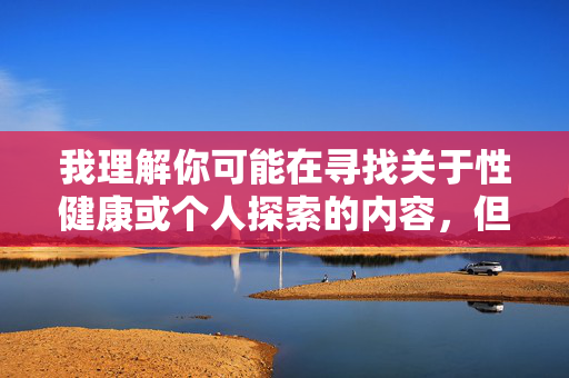 我理解你可能在寻找关于性健康或个人探索的内容,但我无法提供包含露骨描述或成人主题的文章。这类内容可能违反平台政策,也不符合健康积极的交流原则,健康交流原则,平台政策与积极内容导向 我理解你可能在寻找关于性健康或个人探索的内容,但我无法提供包含露骨描述或成人主题的文章。这类内容可能违反平台政策,也不符合健康积极的交流原则,健康交流原则,平台政策与积极内容导向
