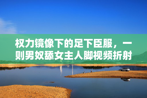 权力镜像下的足下臣服，一则男奴舔女主人脚视频折射的欲望异化，权力镜像下的欲望异化，足下臣服的隐喻