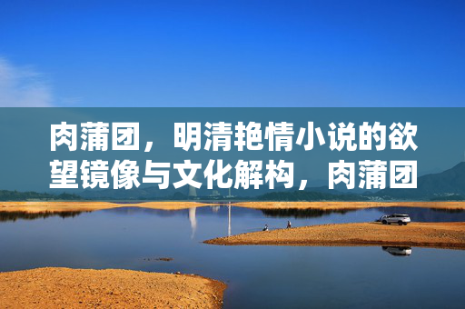 肉蒲团,明清艳情小说的欲望镜像与文化解构,肉蒲团,明清艳情小说的欲望镜像与文化解构 肉蒲团,明清艳情小说的欲望镜像与文化解构,肉蒲团,明清艳情小说的欲望镜像与文化解构