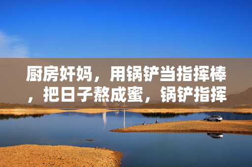 厨房奸妈,用锅铲当指挥棒,把日子熬成蜜,锅铲指挥棒,妈妈熬蜜日子 厨房奸妈,用锅铲当指挥棒,把日子熬成蜜,锅铲指挥棒,妈妈熬蜜日子