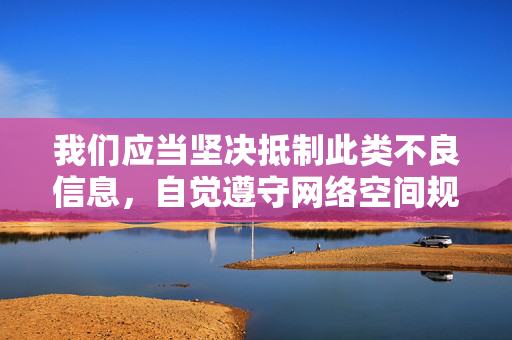 我们应当坚决抵制此类不良信息,自觉遵守网络空间规范,选择积极健康、有益身心的文化娱乐方式,共同营造清朗的网络环境。如果您发现相关违法信息,请及时向公安机关举报,共同维护良好的网络秩序,抵制不良信息 共建清朗网络 我们应当坚决抵制此类不良信息,自觉遵守网络空间规范,选择积极健康、有益身心的文化娱乐方式,共同营造清朗的网络环境。如果您发现相关违法信息,请及时向公安机关举报,共同维护良好的网络秩序,抵制不良信息 共建清朗网络