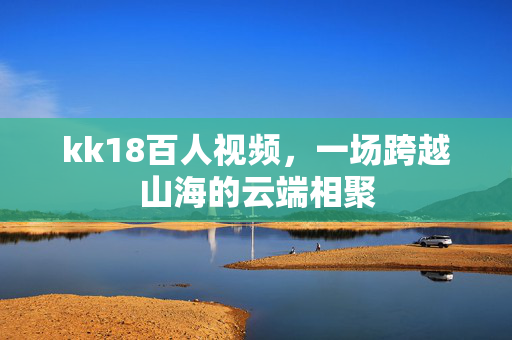 kk18百人视频,一场跨越山海的云端相聚 kk18百人视频,一场跨越山海的云端相聚