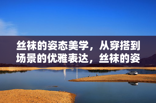 丝袜的姿态美学,从穿搭到场景的优雅表达,丝袜的姿态美学,从穿搭到场景的优雅表达 丝袜的姿态美学,从穿搭到场景的优雅表达,丝袜的姿态美学,从穿搭到场景的优雅表达