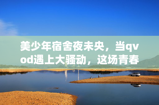 美少年宿舍夜未央,当qvod遇上大骚动,这场青春比偶像剧还上头!美少年宿舍夜未央,这场青春骚动比偶像剧还上头! 美少年宿舍夜未央,当qvod遇上大骚动,这场青春比偶像剧还上头!美少年宿舍夜未央,这场青春骚动比偶像剧还上头!