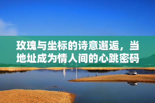 玫瑰与坐标的诗意邂逅,当地址成为情人间的心跳密码,地址为心跳密码,玫瑰与坐标的诗意邂逅 玫瑰与坐标的诗意邂逅,当地址成为情人间的心跳密码,地址为心跳密码,玫瑰与坐标的诗意邂逅