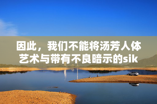 因此，我们不能将汤芳人体艺术与带有不良暗示的sik丝全集混为一谈。正确的态度应该是，汤芳人体艺术，勿与不良内容混为一谈