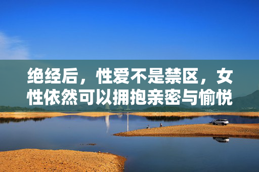 绝经后,性爱不是禁区,女性依然可以拥抱亲密与愉悦,绝经后,性爱无禁区,女性依然拥抱亲密与愉悦 绝经后,性爱不是禁区,女性依然可以拥抱亲密与愉悦,绝经后,性爱无禁区,女性依然拥抱亲密与愉悦