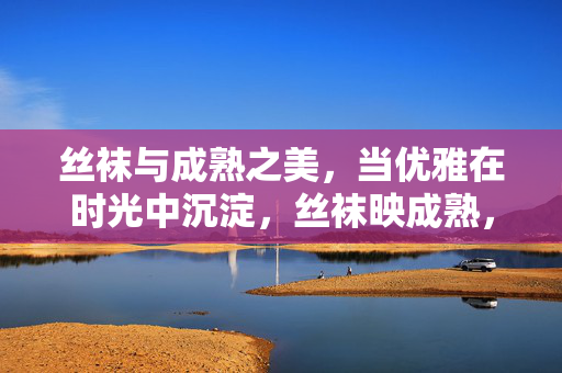 丝袜与成熟之美，当优雅在时光中沉淀，丝袜映成熟，时光沉淀的优雅