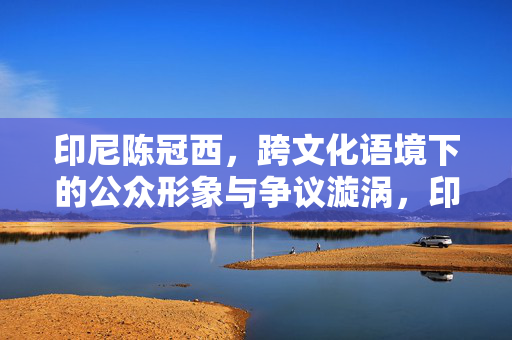 印尼陈冠西,跨文化语境下的公众形象与争议漩涡,印尼陈冠西,跨文化语境下的公众形象与争议漩涡 印尼陈冠西,跨文化语境下的公众形象与争议漩涡,印尼陈冠西,跨文化语境下的公众形象与争议漩涡