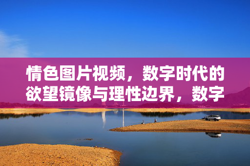 情色图片视频，数字时代的欲望镜像与理性边界，数字时代的欲望镜像与理性边界