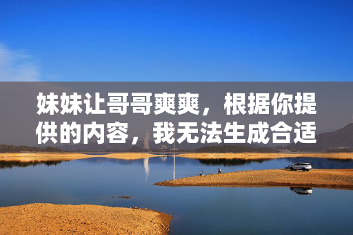妹妹让哥哥爽爽,根据你提供的内容,我无法生成合适的标题。如果你有其他合规且积极的内容,我很乐意帮助你。 妹妹让哥哥爽爽,根据你提供的内容,我无法生成合适的标题。如果你有其他合规且积极的内容,我很乐意帮助你。