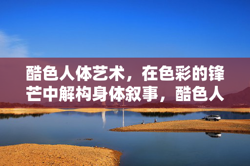 酷色人体艺术，在色彩的锋芒中解构身体叙事，酷色人体艺术，色彩锋芒解构身体叙事