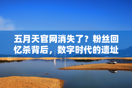 五月天官网消失了?粉丝回忆杀背后,数字时代的遗址与陪伴,五月天官网消失,数字遗址里的陪伴回忆杀 五月天官网消失了?粉丝回忆杀背后,数字时代的遗址与陪伴,五月天官网消失,数字遗址里的陪伴回忆杀