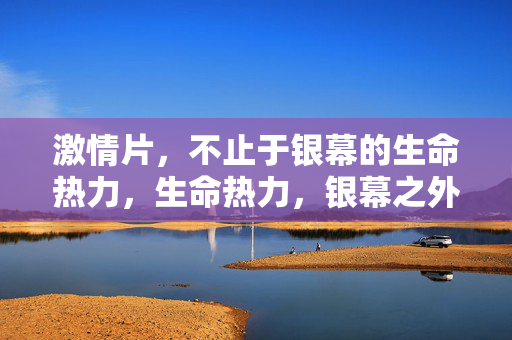 激情片,不止于银幕的生命热力,生命热力,银幕之外的激情 激情片,不止于银幕的生命热力,生命热力,银幕之外的激情