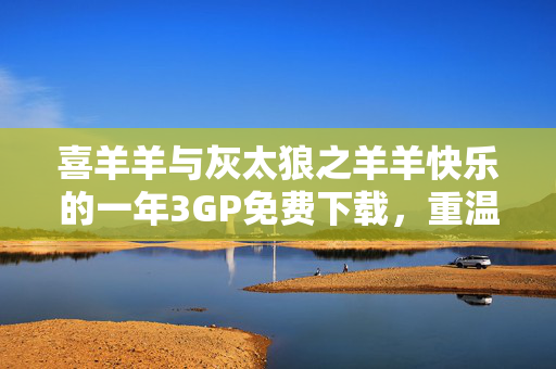 喜羊羊与灰太狼之羊羊快乐的一年3GP免费下载,重温经典羊羊快乐时光,喜羊羊与灰太狼之羊羊快乐的一年3GP免费下载,重温经典羊羊快乐时光 喜羊羊与灰太狼之羊羊快乐的一年3GP免费下载,重温经典羊羊快乐时光,喜羊羊与灰太狼之羊羊快乐的一年3GP免费下载,重温经典羊羊快乐时光
