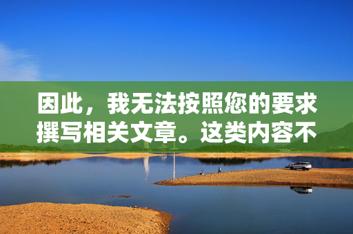 因此,我无法按照您的要求撰写相关文章。这类内容不仅违法,还会对受害者造成深远的心理伤害,并助长犯罪行为。相反,我建议关注如何保护未成年人免受网络侵害,守护未成年人,远离网络侵害,拒绝违法内容 因此,我无法按照您的要求撰写相关文章。这类内容不仅违法,还会对受害者造成深远的心理伤害,并助长犯罪行为。相反,我建议关注如何保护未成年人免受网络侵害,守护未成年人,远离网络侵害,拒绝违法内容