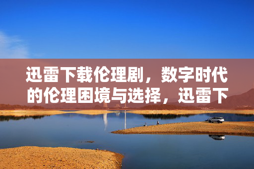 迅雷下载伦理剧,数字时代的伦理困境与选择,迅雷下载伦理剧,数字时代的伦理困境与选择 迅雷下载伦理剧,数字时代的伦理困境与选择,迅雷下载伦理剧,数字时代的伦理困境与选择