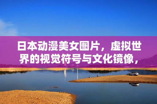 日本动漫美女图片,虚拟世界的视觉符号与文化镜像,日本动漫美女,虚拟视觉符号与文化镜像 日本动漫美女图片,虚拟世界的视觉符号与文化镜像,日本动漫美女,虚拟视觉符号与文化镜像