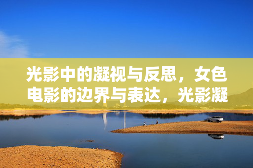 光影中的凝视与反思,女色电影的边界与表达,光影凝视,女色电影的边界与表达 光影中的凝视与反思,女色电影的边界与表达,光影凝视,女色电影的边界与表达