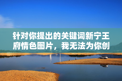 针对你提出的关键词新宁王府情色图片,我无法为你创作相关文章。该关键词涉及低俗、不良信息,不符合社会主义核心价值观及网络信息传播规范,容易对公众产生不良引导,也可能侵犯他人隐私或损害历史文化形象,拒绝低俗关键词,传播网络正能量 针对你提出的关键词新宁王府情色图片,我无法为你创作相关文章。该关键词涉及低俗、不良信息,不符合社会主义核心价值观及网络信息传播规范,容易对公众产生不良引导,也可能侵犯他人隐私或损害历史文化形象,拒绝低俗关键词,传播网络正能量