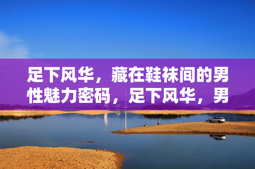 足下风华,藏在鞋袜间的男性魅力密码,足下风华,男性魅力的鞋袜密码 足下风华,藏在鞋袜间的男性魅力密码,足下风华,男性魅力的鞋袜密码