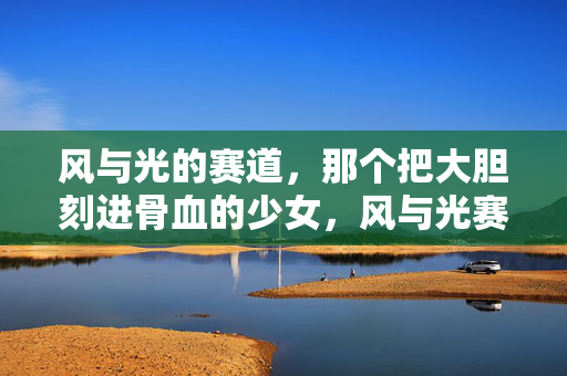 风与光的赛道,那个把大胆刻进骨血的少女,风与光赛道上的骨血大胆少女 风与光的赛道,那个把大胆刻进骨血的少女,风与光赛道上的骨血大胆少女