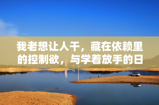 我老想让人干，藏在依赖里的控制欲，与学着放手的日子，藏在依赖里的控制欲，与放手的日常