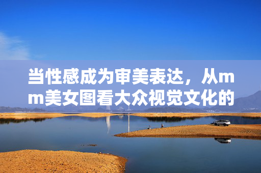 当性感成为审美表达,从mm美女图看大众视觉文化的多元与边界,从mm美女图看性感审美的视觉文化多元与边界 当性感成为审美表达,从mm美女图看大众视觉文化的多元与边界,从mm美女图看性感审美的视觉文化多元与边界
