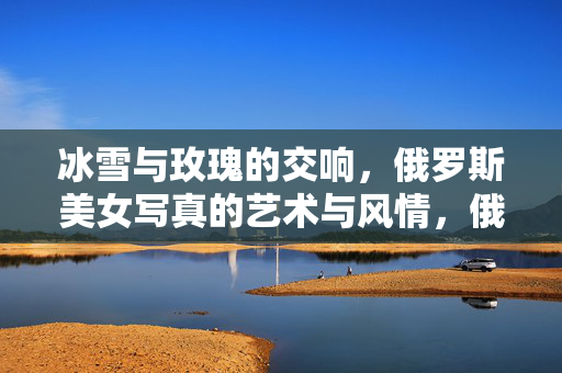 冰雪与玫瑰的交响，俄罗斯美女写真的艺术与风情，俄罗斯美女写真，冰雪玫瑰的艺术交响