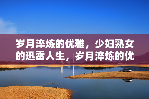 岁月淬炼的优雅，少妇熟女的迅雷人生，岁月淬炼的优雅，少妇熟女的迅雷人生