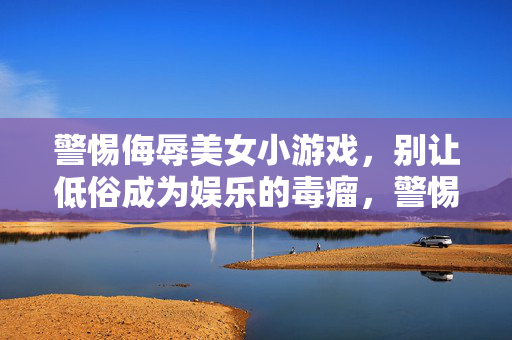 警惕侮辱美女小游戏，别让低俗成为娱乐的毒瘤，警惕侮辱美女小游戏，低俗娱乐的毒瘤