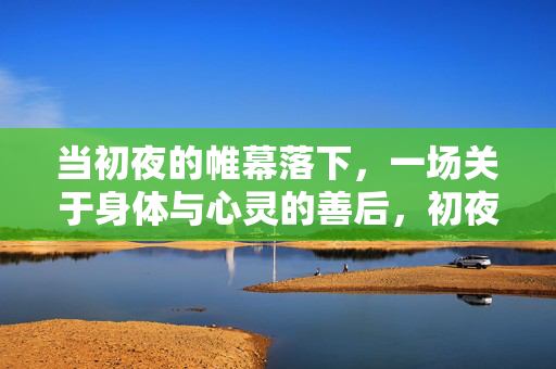 当初夜的帷幕落下,一场关于身体与心灵的善后,初夜落幕,身体与心灵的善后 当初夜的帷幕落下,一场关于身体与心灵的善后,初夜落幕,身体与心灵的善后