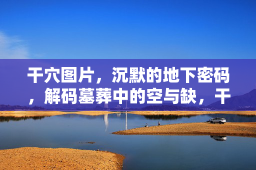 干穴图片,沉默的地下密码,解码墓葬中的空与缺,干穴,解码墓葬的空缺密码 干穴图片,沉默的地下密码,解码墓葬中的空与缺,干穴,解码墓葬的空缺密码