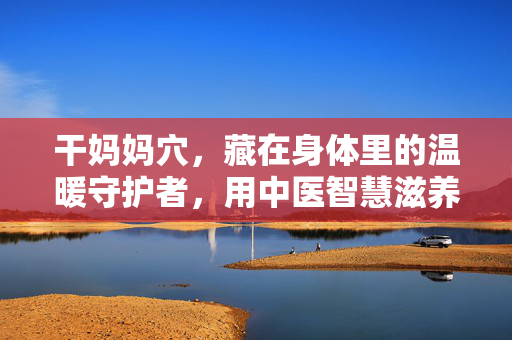 干妈妈穴，藏在身体里的温暖守护者，用中医智慧滋养生命，干妈妈穴，中医智慧里的温暖守护者