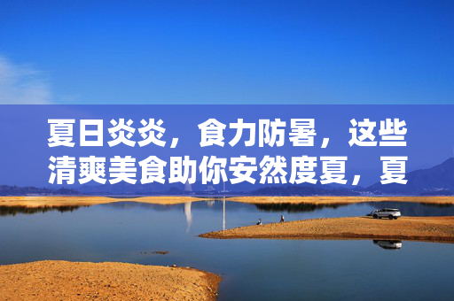 夏日炎炎,食力防暑,这些清爽美食助你安然度夏,夏日食力防暑,清爽美食助安然度夏 夏日炎炎,食力防暑,这些清爽美食助你安然度夏,夏日食力防暑,清爽美食助安然度夏