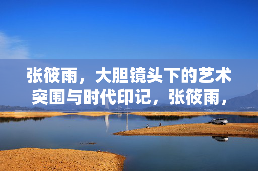 张筱雨,大胆镜头下的艺术突围与时代印记,张筱雨,大胆镜头的艺术突围与时代印记 张筱雨,大胆镜头下的艺术突围与时代印记,张筱雨,大胆镜头的艺术突围与时代印记