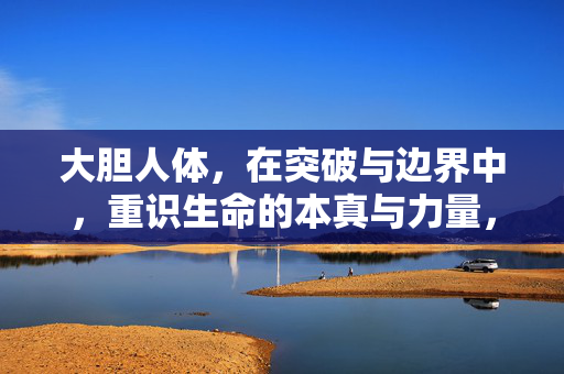 大胆人体,在突破与边界中,重识生命的本真与力量,大胆人体,突破边界中的生命本真与力量 大胆人体,在突破与边界中,重识生命的本真与力量,大胆人体,突破边界中的生命本真与力量