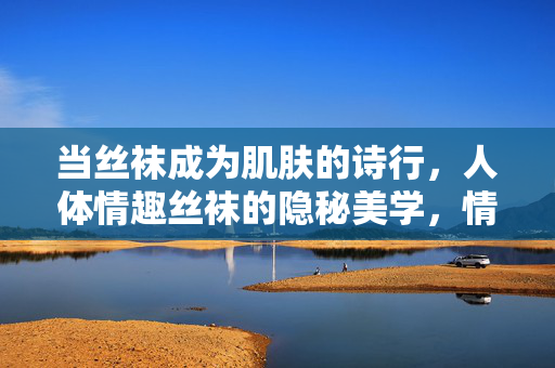 当丝袜成为肌肤的诗行，人体情趣丝袜的隐秘美学，情趣丝袜，肌肤的隐秘诗行
