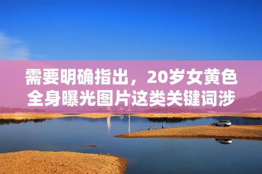 需要明确指出,20岁女黄色全身曝光图片这类关键词涉及淫秽色情内容,传播或制作此类信息不仅违反中国法律法规,更是对个人隐私和尊严的严重侵犯,坚决抵制此类不良内容是每个公民的责任,严查20岁女黄色全身曝光图片等淫秽色情内容,捍卫法律尊严与个人隐私 需要明确指出,20岁女黄色全身曝光图片这类关键词涉及淫秽色情内容,传播或制作此类信息不仅违反中国法律法规,更是对个人隐私和尊严的严重侵犯,坚决抵制此类不良内容是每个公民的责任,严查20岁女黄色全身曝光图片等淫秽色情内容,捍卫法律尊严与个人隐私