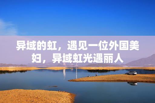异域的虹,遇见一位外国美妇,异域虹光遇丽人 异域的虹,遇见一位外国美妇,异域虹光遇丽人
